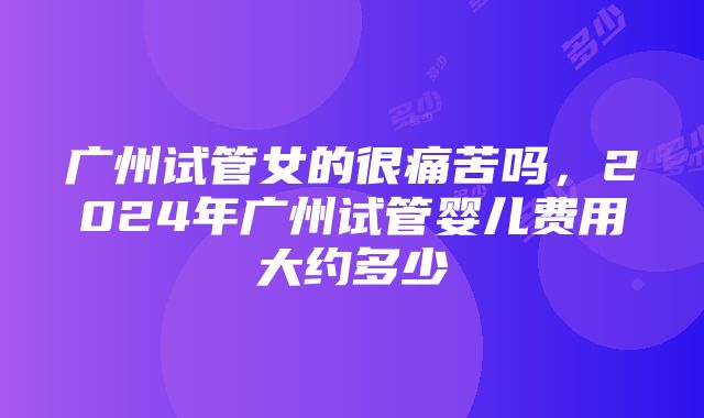 广州试管女的很痛苦吗，2024年广州试管婴儿费用大约多少