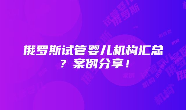 俄罗斯试管婴儿机构汇总？案例分享！