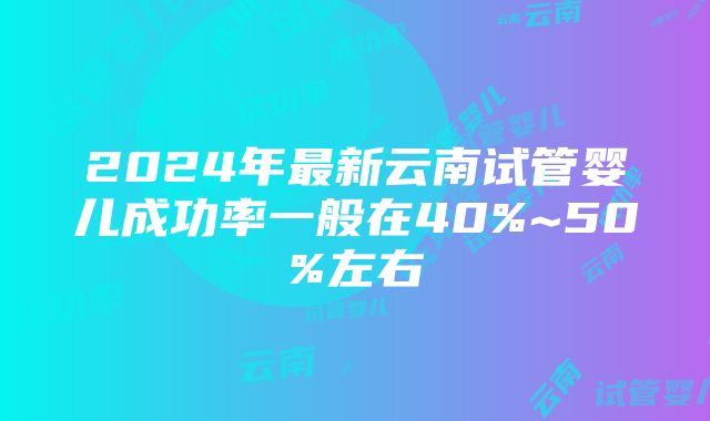 2024年最新云南试管婴儿成功率一般在40%~50%左右