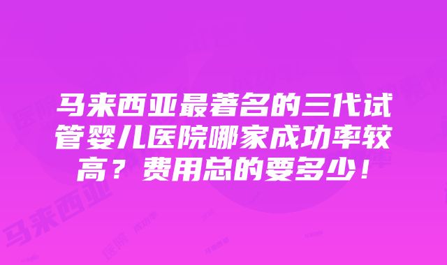 马来西亚最著名的三代试管婴儿医院哪家成功率较高？费用总的要多少！