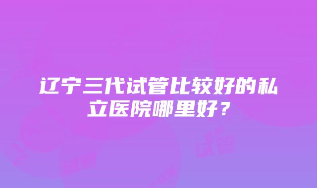 辽宁三代试管比较好的私立医院哪里好？