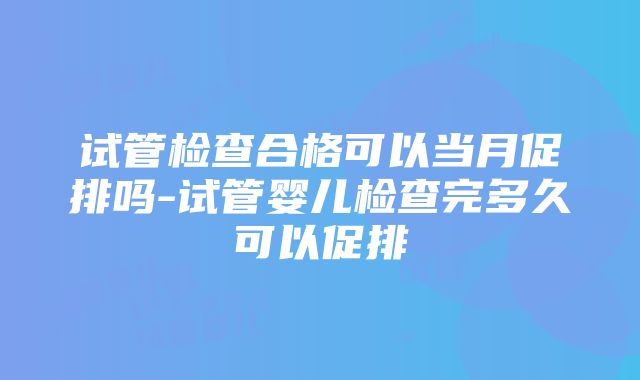 试管检查合格可以当月促排吗-试管婴儿检查完多久可以促排