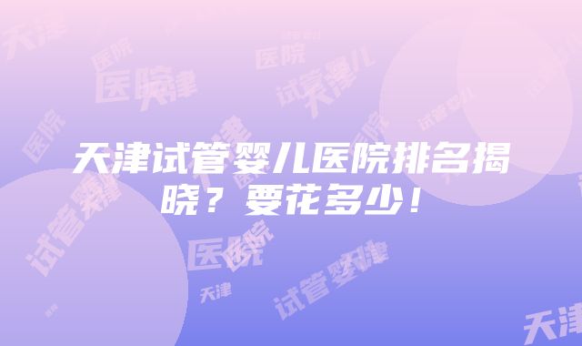 天津试管婴儿医院排名揭晓？要花多少！