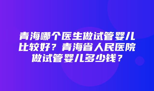 青海哪个医生做试管婴儿比较好？青海省人民医院做试管婴儿多少钱？