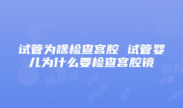 试管为啥检查宫腔 试管婴儿为什么要检查宫腔镜