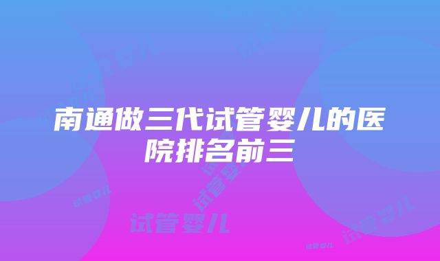 南通做三代试管婴儿的医院排名前三