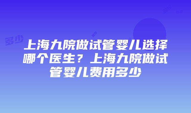 上海九院做试管婴儿选择哪个医生？上海九院做试管婴儿费用多少