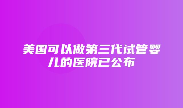 美国可以做第三代试管婴儿的医院已公布