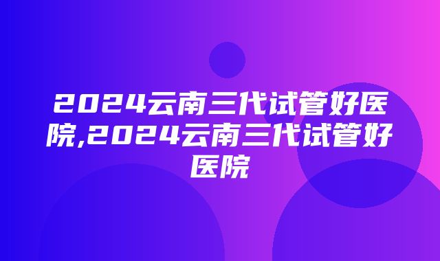 2024云南三代试管好医院,2024云南三代试管好医院