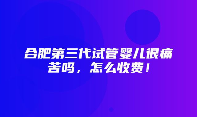 合肥第三代试管婴儿很痛苦吗，怎么收费！