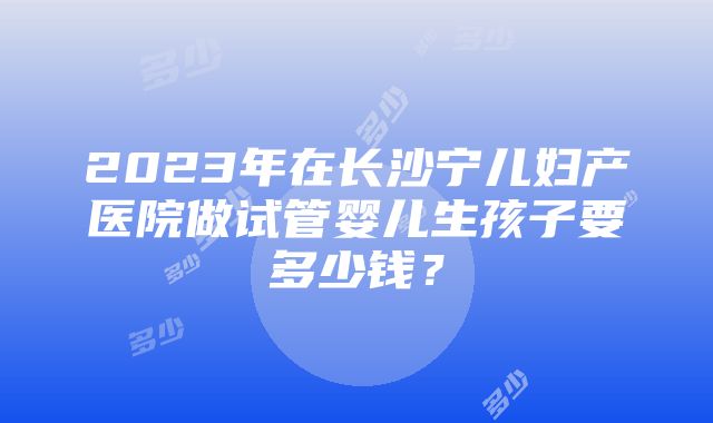 2023年在长沙宁儿妇产医院做试管婴儿生孩子要多少钱？