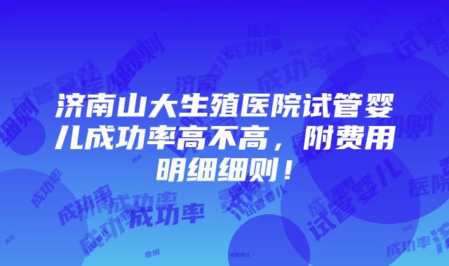 济南山大生殖医院试管婴儿成功率高不高，附费用明细细则！