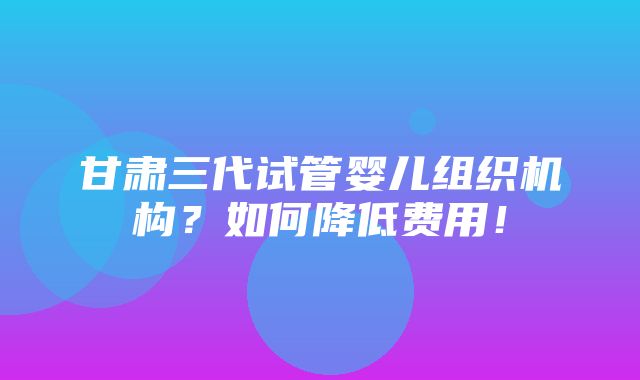 甘肃三代试管婴儿组织机构？如何降低费用！