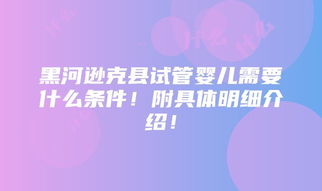 黑河逊克县试管婴儿需要什么条件！附具体明细介绍！