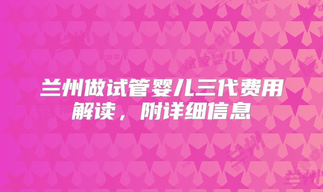 兰州做试管婴儿三代费用解读，附详细信息