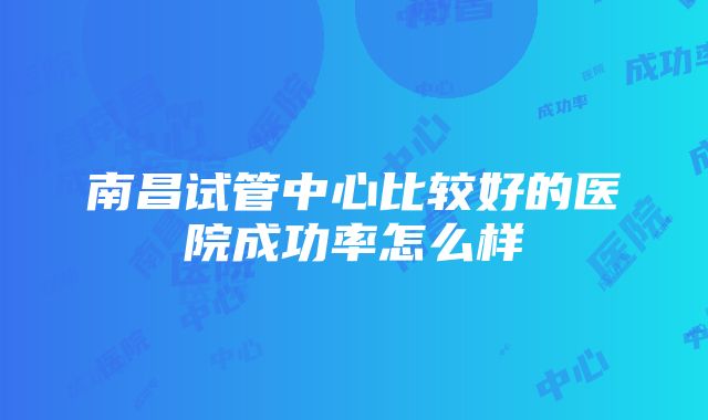 南昌试管中心比较好的医院成功率怎么样