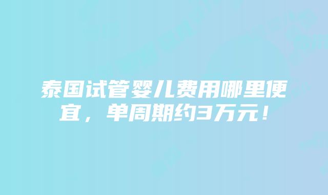 泰国试管婴儿费用哪里便宜，单周期约3万元！