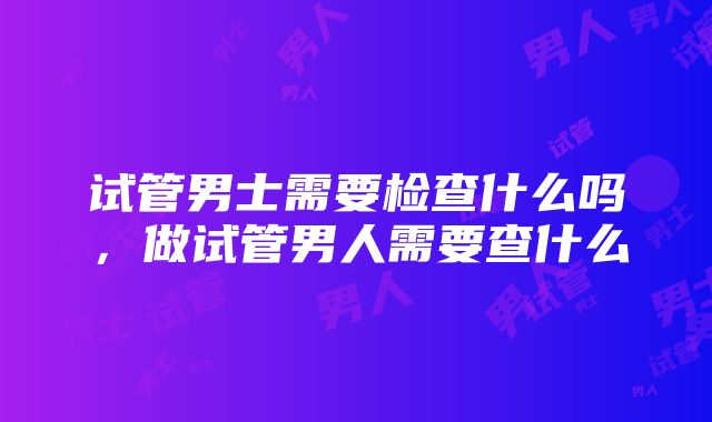 试管男士需要检查什么吗，做试管男人需要查什么