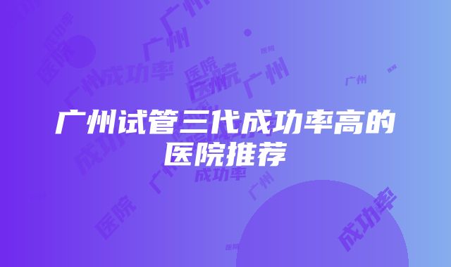 广州试管三代成功率高的医院推荐