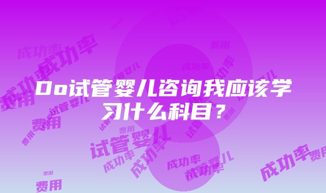 Do试管婴儿咨询我应该学习什么科目？