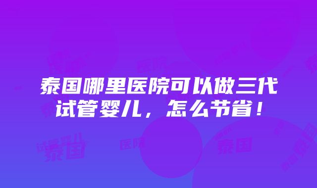 泰国哪里医院可以做三代试管婴儿，怎么节省！