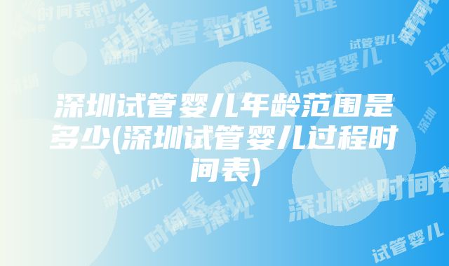 深圳试管婴儿年龄范围是多少(深圳试管婴儿过程时间表)