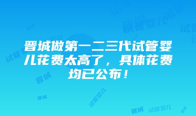 晋城做第一二三代试管婴儿花费太高了，具体花费均已公布！