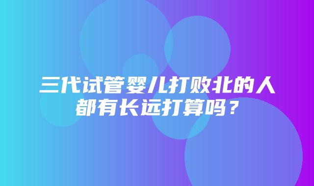 三代试管婴儿打败北的人都有长远打算吗？