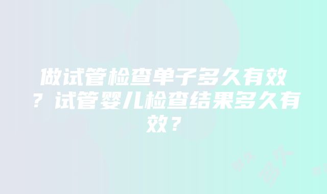 做试管检查单子多久有效？试管婴儿检查结果多久有效？