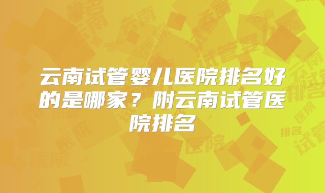 云南试管婴儿医院排名好的是哪家？附云南试管医院排名