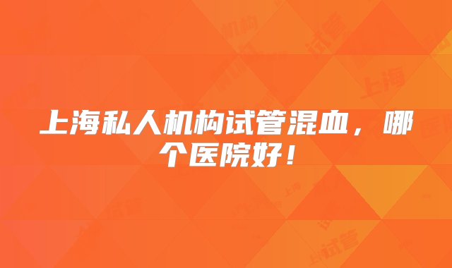 上海私人机构试管混血，哪个医院好！