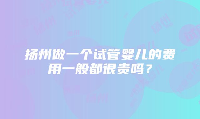 扬州做一个试管婴儿的费用一般都很贵吗？