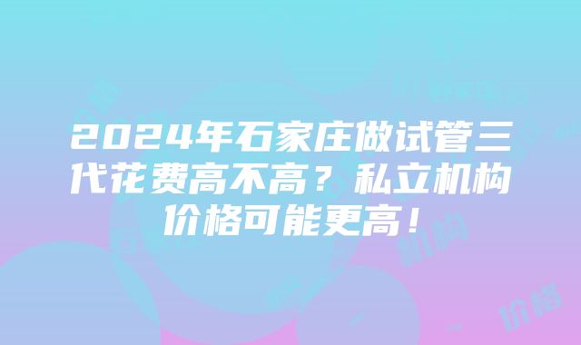 2024年石家庄做试管三代花费高不高？私立机构价格可能更高！