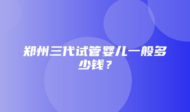 郑州三代试管婴儿一般多少钱？