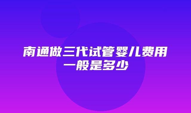 南通做三代试管婴儿费用一般是多少