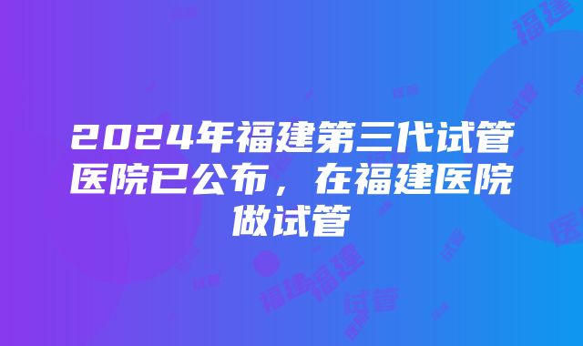 2024年福建第三代试管医院已公布，在福建医院做试管