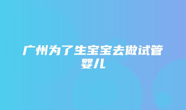 广州为了生宝宝去做试管婴儿