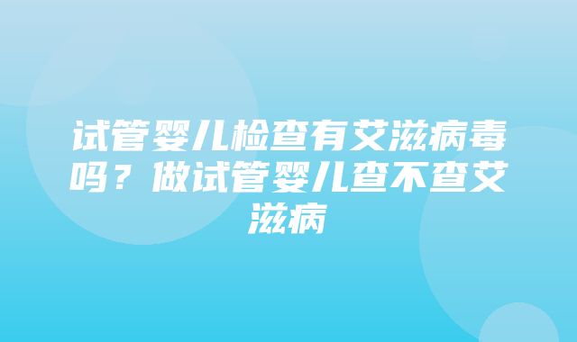 试管婴儿检查有艾滋病毒吗？做试管婴儿查不查艾滋病