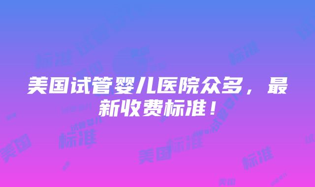 美国试管婴儿医院众多，最新收费标准！