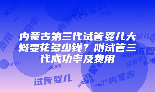 内蒙古第三代试管婴儿大概要花多少钱？附试管三代成功率及费用