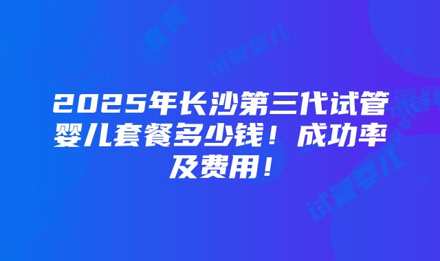 2025年长沙第三代试管婴儿套餐多少钱！成功率及费用！