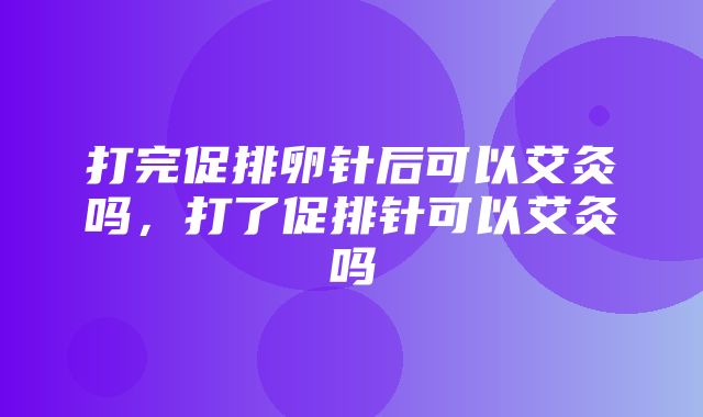 打完促排卵针后可以艾灸吗，打了促排针可以艾灸吗