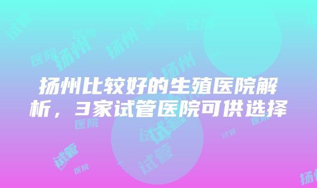 扬州比较好的生殖医院解析，3家试管医院可供选择