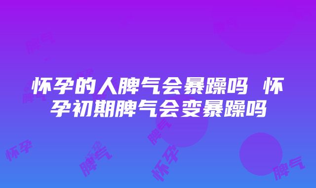 怀孕的人脾气会暴躁吗 怀孕初期脾气会变暴躁吗