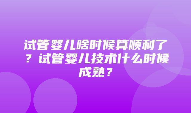 试管婴儿啥时候算顺利了？试管婴儿技术什么时候成熟？