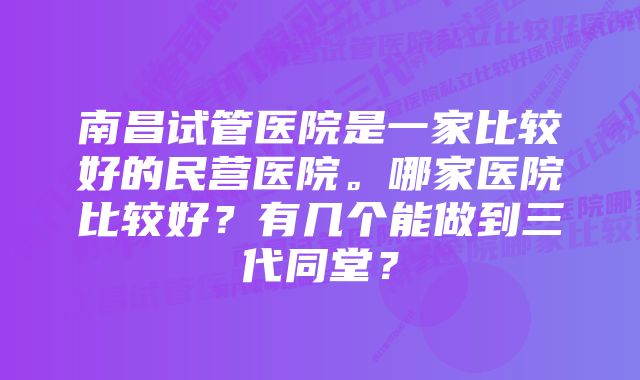 南昌试管医院是一家比较好的民营医院。哪家医院比较好？有几个能做到三代同堂？