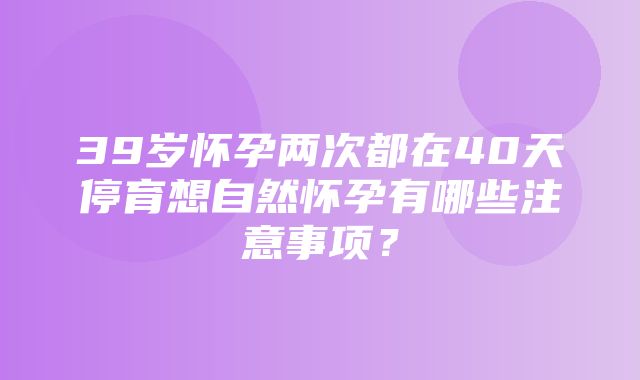 39岁怀孕两次都在40天停育想自然怀孕有哪些注意事项？