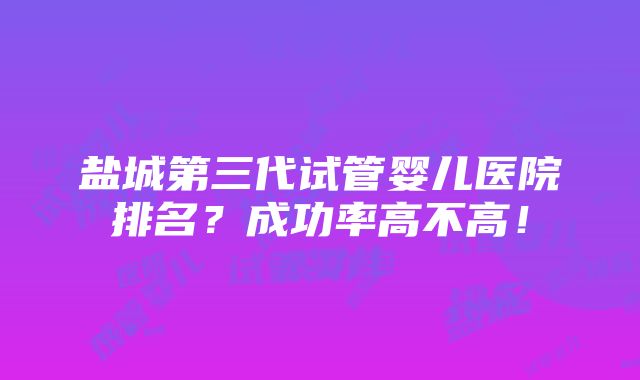 盐城第三代试管婴儿医院排名？成功率高不高！