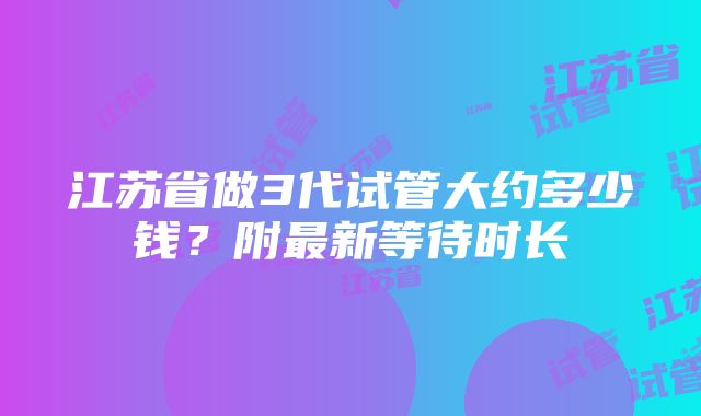 江苏省做3代试管大约多少钱？附最新等待时长