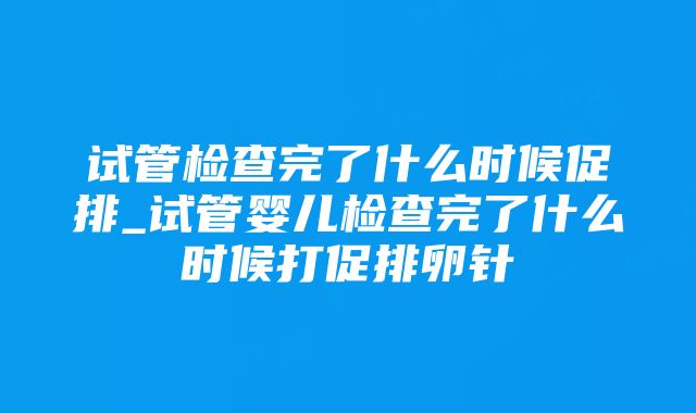 试管检查完了什么时候促排_试管婴儿检查完了什么时候打促排卵针